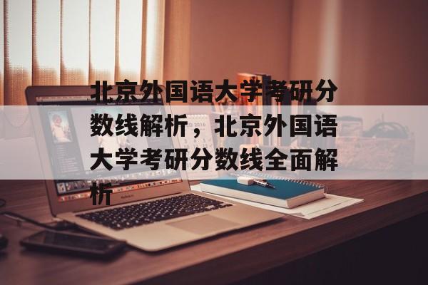 北京外国语大学考研分数线解析，北京外国语大学考研分数线全面解析