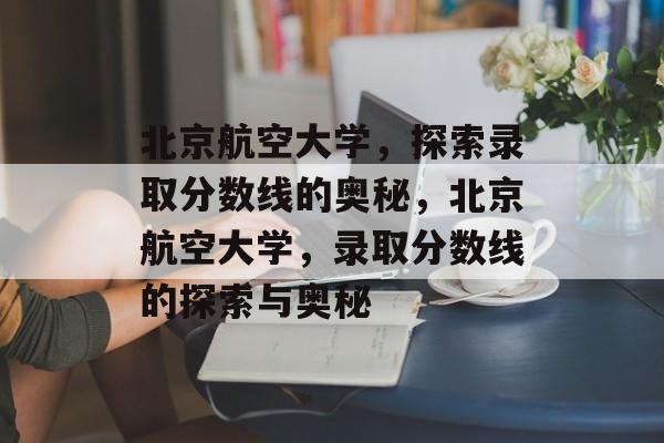 北京航空大学,探索录取分数线的奥秘,北京航空大学,录取分数线的探索与奥秘 北京航空大学,探索录取分数线的奥秘,北京航空大学,录取分数线的探索与奥秘