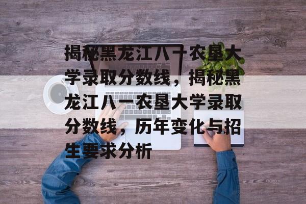 揭秘黑龙江八一农垦大学录取分数线,揭秘黑龙江八一农垦大学录取分数线,历年变化与招生要求分析 揭秘黑龙江八一农垦大学录取分数线,揭秘黑龙江八一农垦大学录取分数线,历年变化与招生要求分析