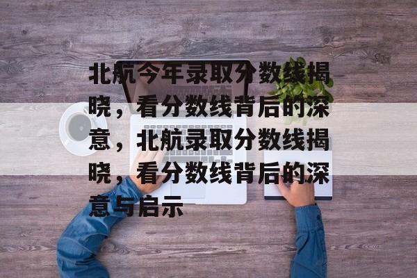 北航今年录取分数线揭晓,看分数线背后的深意,北航录取分数线揭晓,看分数线背后的深意与启示 北航今年录取分数线揭晓,看分数线背后的深意,北航录取分数线揭晓,看分数线背后的深意与启示