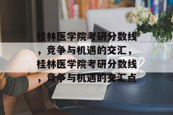桂林医学院考研分数线，竞争与机遇的交汇，桂林医学院考研分数线，竞争与机遇的交汇点