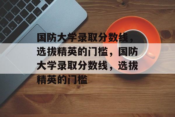 国防大学录取分数线,选拔精英的门槛,国防大学录取分数线,选拔精英的门槛 国防大学录取分数线,选拔精英的门槛,国防大学录取分数线,选拔精英的门槛