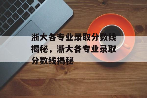 浙大各专业录取分数线揭秘，浙大各专业录取分数线揭秘