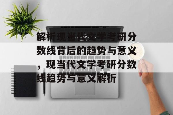 解析现当代文学考研分数线背后的趋势与意义，现当代文学考研分数线趋势与意义解析