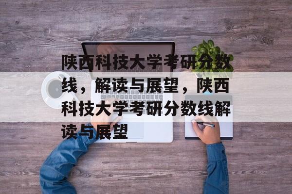 陕西科技大学考研分数线,解读与展望,陕西科技大学考研分数线解读与展望 陕西科技大学考研分数线,解读与展望,陕西科技大学考研分数线解读与展望