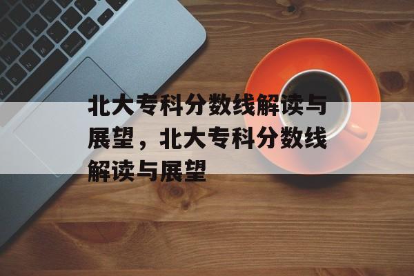 北大专科分数线解读与展望，北大专科分数线解读与展望