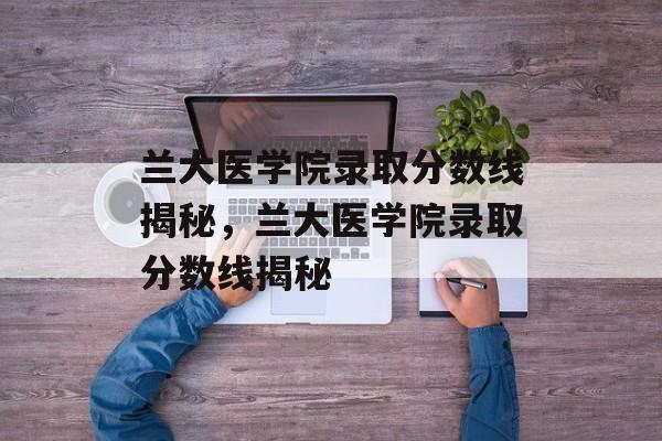 兰大医学院录取分数线揭秘,兰大医学院录取分数线揭秘 兰大医学院录取分数线揭秘,兰大医学院录取分数线揭秘