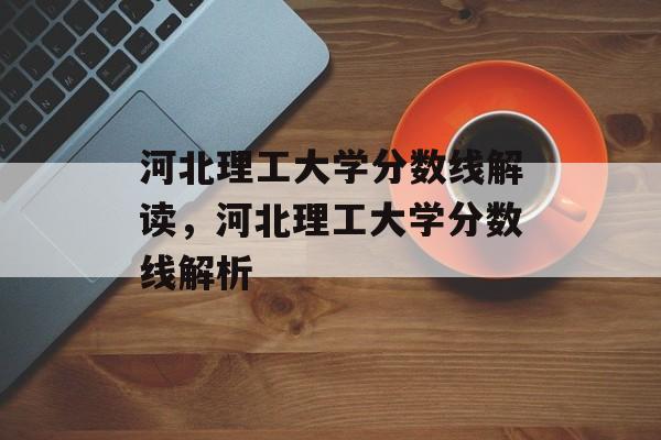 河北理工大学分数线解读,河北理工大学分数线解析 河北理工大学分数线解读,河北理工大学分数线解析