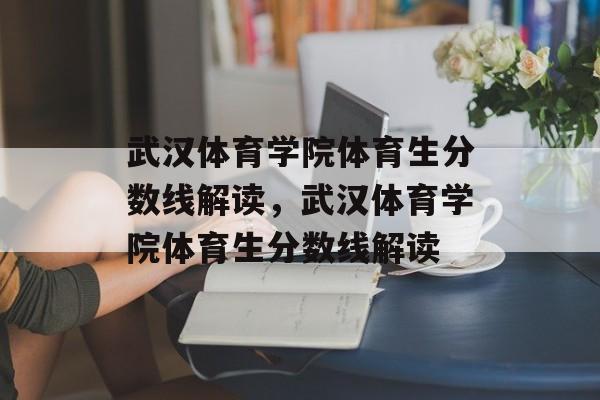 武汉体育学院体育生分数线解读，武汉体育学院体育生分数线解读