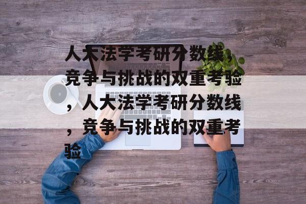 人大法学考研分数线,竞争与挑战的双重考验,人大法学考研分数线,竞争与挑战的双重考验 人大法学考研分数线,竞争与挑战的双重考验,人大法学考研分数线,竞争与挑战的双重考验