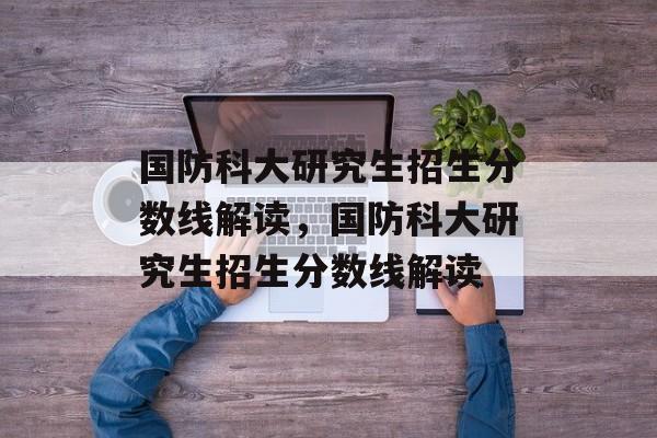 国防科大研究生招生分数线解读,国防科大研究生招生分数线解读 国防科大研究生招生分数线解读,国防科大研究生招生分数线解读
