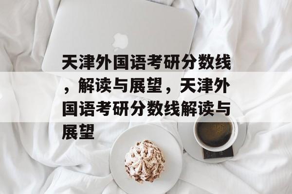 天津外国语考研分数线，解读与展望，天津外国语考研分数线解读与展望