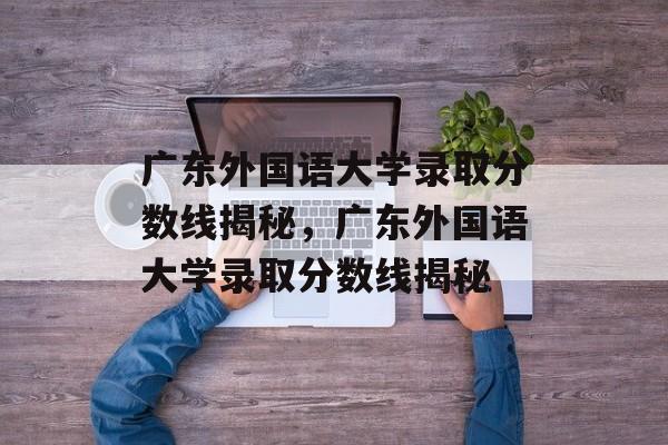 广东外国语大学录取分数线揭秘，广东外国语大学录取分数线揭秘