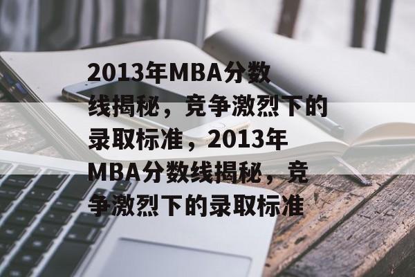 2013年MBA分数线揭秘，竞争激烈下的录取标准，2013年MBA分数线揭秘，竞争激烈下的录取标准