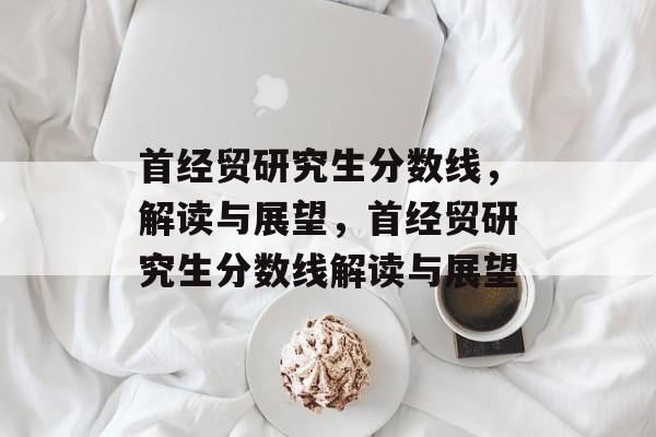 首经贸研究生分数线,解读与展望,首经贸研究生分数线解读与展望 首经贸研究生分数线,解读与展望,首经贸研究生分数线解读与展望