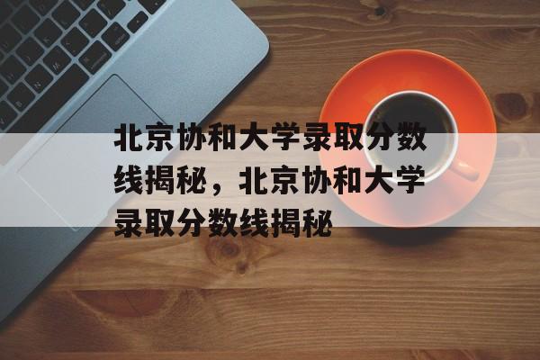 北京协和大学录取分数线揭秘，北京协和大学录取分数线揭秘