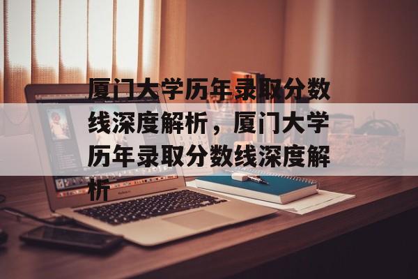 厦门大学历年录取分数线深度解析，厦门大学历年录取分数线深度解析