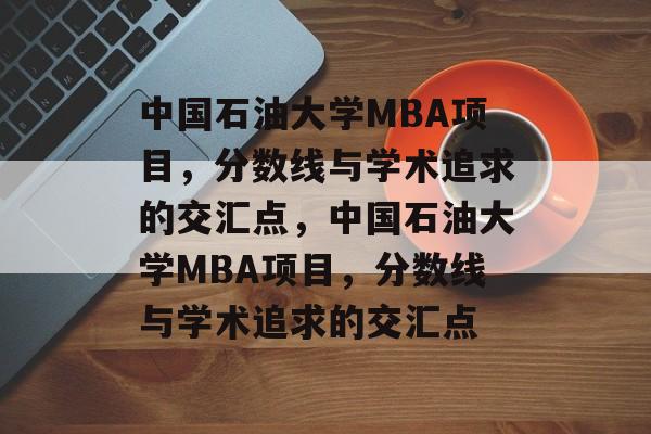 中国石油大学MBA项目,分数线与学术追求的交汇点,中国石油大学MBA项目,分数线与学术追求的交汇点 中国石油大学MBA项目,分数线与学术追求的交汇点,中国石油大学MBA项目,分数线与学术追求的交汇点