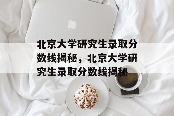 北京大学研究生录取分数线揭秘,北京大学研究生录取分数线揭秘 北京大学研究生录取分数线揭秘,北京大学研究生录取分数线揭秘