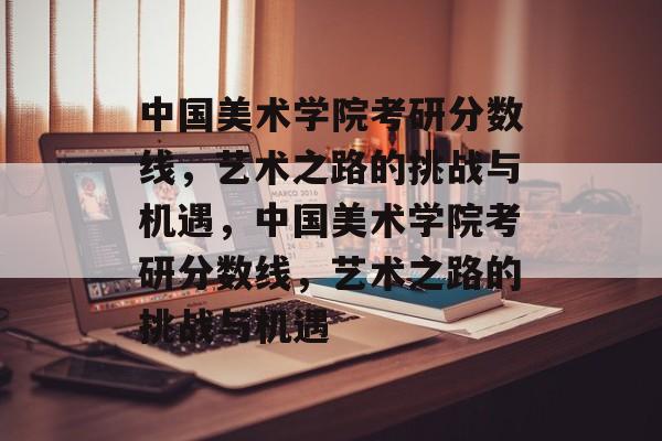 中国美术学院考研分数线，艺术之路的挑战与机遇，中国美术学院考研分数线，艺术之路的挑战与机遇