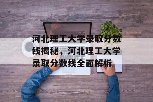 河北理工大学录取分数线揭秘，河北理工大学录取分数线全面解析