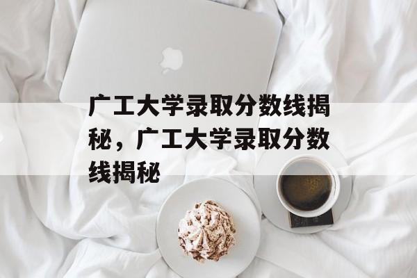 广工大学录取分数线揭秘,广工大学录取分数线揭秘 广工大学录取分数线揭秘,广工大学录取分数线揭秘