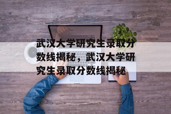 武汉大学研究生录取分数线揭秘,武汉大学研究生录取分数线揭秘 武汉大学研究生录取分数线揭秘,武汉大学研究生录取分数线揭秘