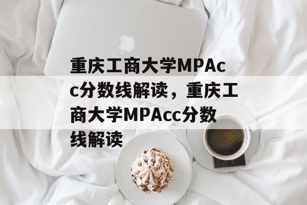 重庆工商大学MPAcc分数线解读,重庆工商大学MPAcc分数线解读 重庆工商大学MPAcc分数线解读,重庆工商大学MPAcc分数线解读