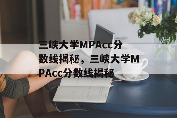 三峡大学MPAcc分数线揭秘,三峡大学MPAcc分数线揭秘 三峡大学MPAcc分数线揭秘,三峡大学MPAcc分数线揭秘