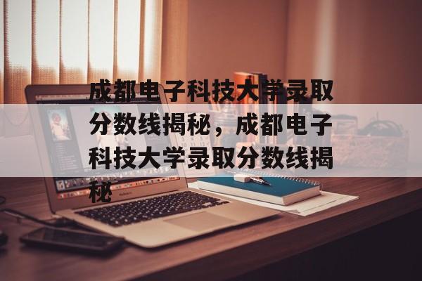 成都电子科技大学录取分数线揭秘,成都电子科技大学录取分数线揭秘 成都电子科技大学录取分数线揭秘,成都电子科技大学录取分数线揭秘