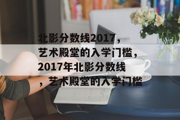 北影分数线2017，艺术殿堂的入学门槛，2017年北影分数线，艺术殿堂的入学门槛