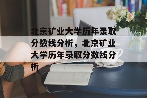 北京矿业大学历年录取分数线分析，北京矿业大学历年录取分数线分析