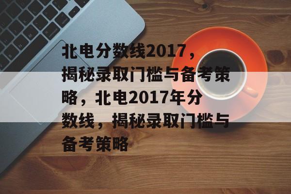 北电分数线2017,揭秘录取门槛与备考策略,北电2017年分数线,揭秘录取门槛与备考策略 北电分数线2017,揭秘录取门槛与备考策略,北电2017年分数线,揭秘录取门槛与备考策略