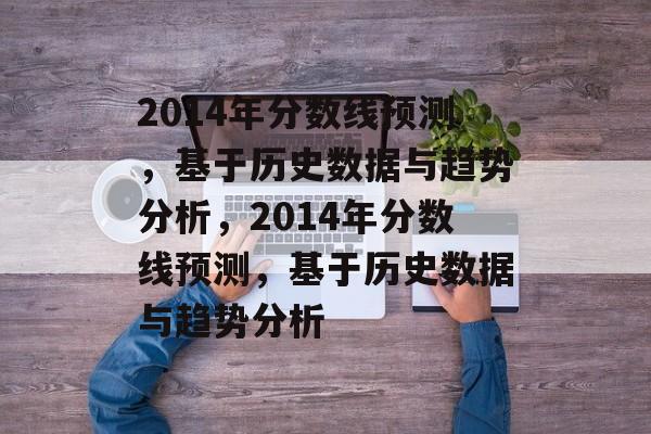 2014年分数线预测,基于历史数据与趋势分析,2014年分数线预测,基于历史数据与趋势分析 2014年分数线预测,基于历史数据与趋势分析,2014年分数线预测,基于历史数据与趋势分析