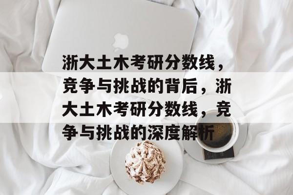 浙大土木考研分数线,竞争与挑战的背后,浙大土木考研分数线,竞争与挑战的深度解析 浙大土木考研分数线,竞争与挑战的背后,浙大土木考研分数线,竞争与挑战的深度解析