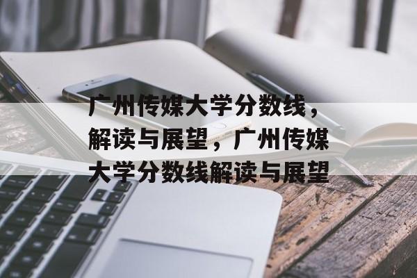 广州传媒大学分数线，解读与展望，广州传媒大学分数线解读与展望