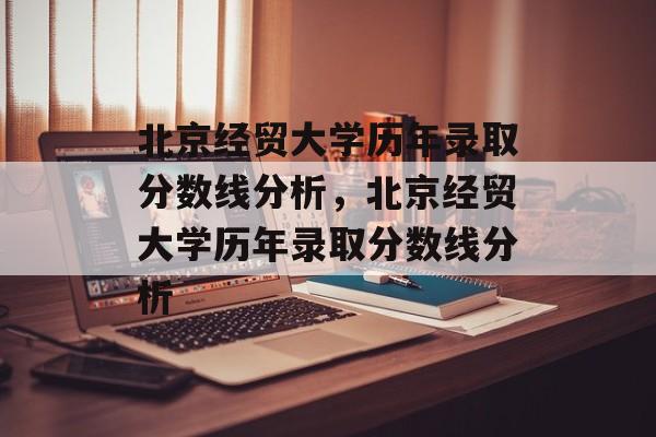 北京经贸大学历年录取分数线分析，北京经贸大学历年录取分数线分析