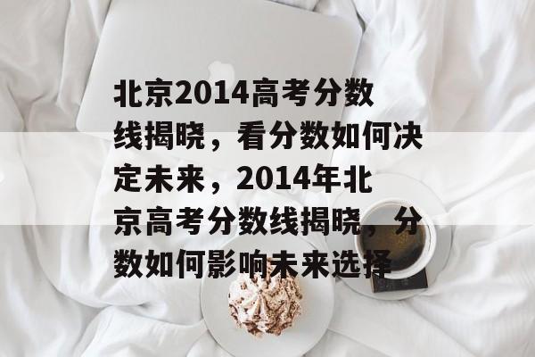 北京2014高考分数线揭晓,看分数如何决定未来,2014年北京高考分数线揭晓,分数如何影响未来选择 北京2014高考分数线揭晓,看分数如何决定未来,2014年北京高考分数线揭晓,分数如何影响未来选择