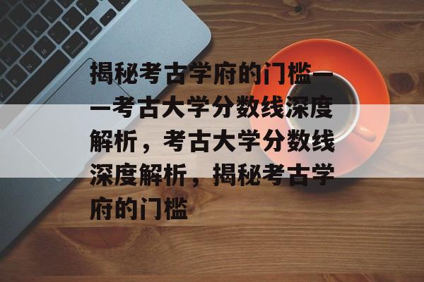 揭秘考古学府的门槛——考古大学分数线深度解析,考古大学分数线深度解析,揭秘考古学府的门槛 揭秘考古学府的门槛——考古大学分数线深度解析,考古大学分数线深度解析,揭秘考古学府的门槛