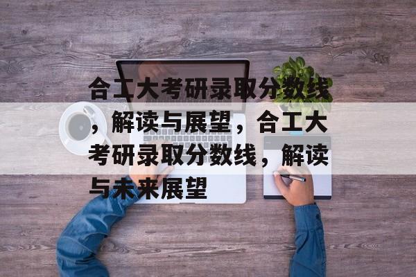 合工大考研录取分数线，解读与展望，合工大考研录取分数线，解读与未来展望