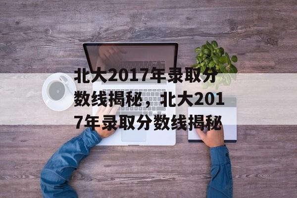 北大2017年录取分数线揭秘，北大2017年录取分数线揭秘