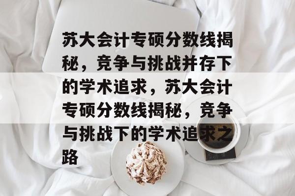 苏大会计专硕分数线揭秘,竞争与挑战并存下的学术追求,苏大会计专硕分数线揭秘,竞争与挑战下的学术追求之路 苏大会计专硕分数线揭秘,竞争与挑战并存下的学术追求,苏大会计专硕分数线揭秘,竞争与挑战下的学术追求之路
