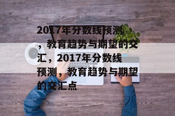 2017年分数线预测，教育趋势与期望的交汇，2017年分数线预测，教育趋势与期望的交汇点