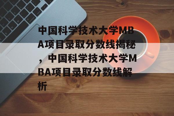 中国科学技术大学MBA项目录取分数线揭秘,中国科学技术大学MBA项目录取分数线解析 中国科学技术大学MBA项目录取分数线揭秘,中国科学技术大学MBA项目录取分数线解析