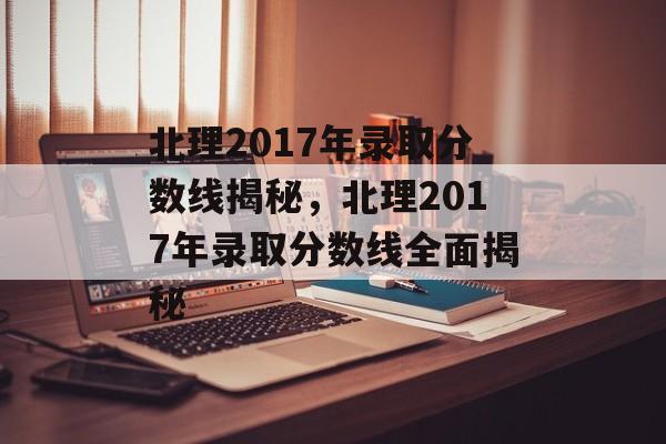 北理2017年录取分数线揭秘，北理2017年录取分数线全面揭秘