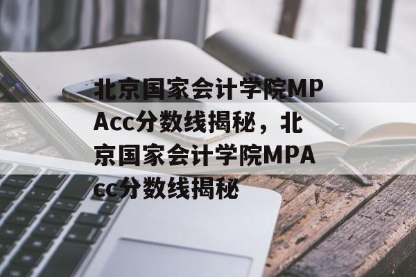 北京国家会计学院MPAcc分数线揭秘，北京国家会计学院MPAcc分数线揭秘