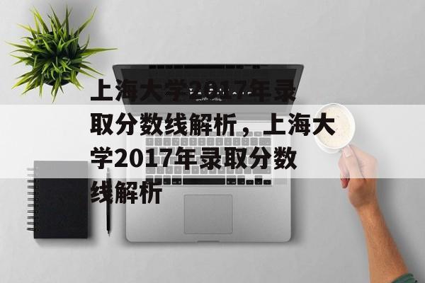上海大学2017年录取分数线解析,上海大学2017年录取分数线解析 上海大学2017年录取分数线解析,上海大学2017年录取分数线解析