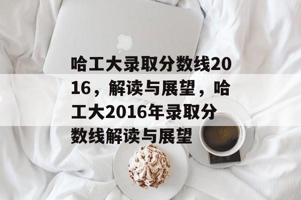 哈工大录取分数线2016，解读与展望，哈工大2016年录取分数线解读与展望