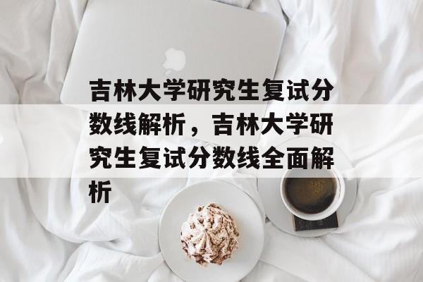 吉林大学研究生复试分数线解析,吉林大学研究生复试分数线全面解析 吉林大学研究生复试分数线解析,吉林大学研究生复试分数线全面解析