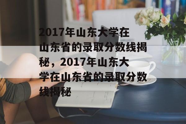 2017年山东大学在山东省的录取分数线揭秘,2017年山东大学在山东省的录取分数线揭秘 2017年山东大学在山东省的录取分数线揭秘,2017年山东大学在山东省的录取分数线揭秘
